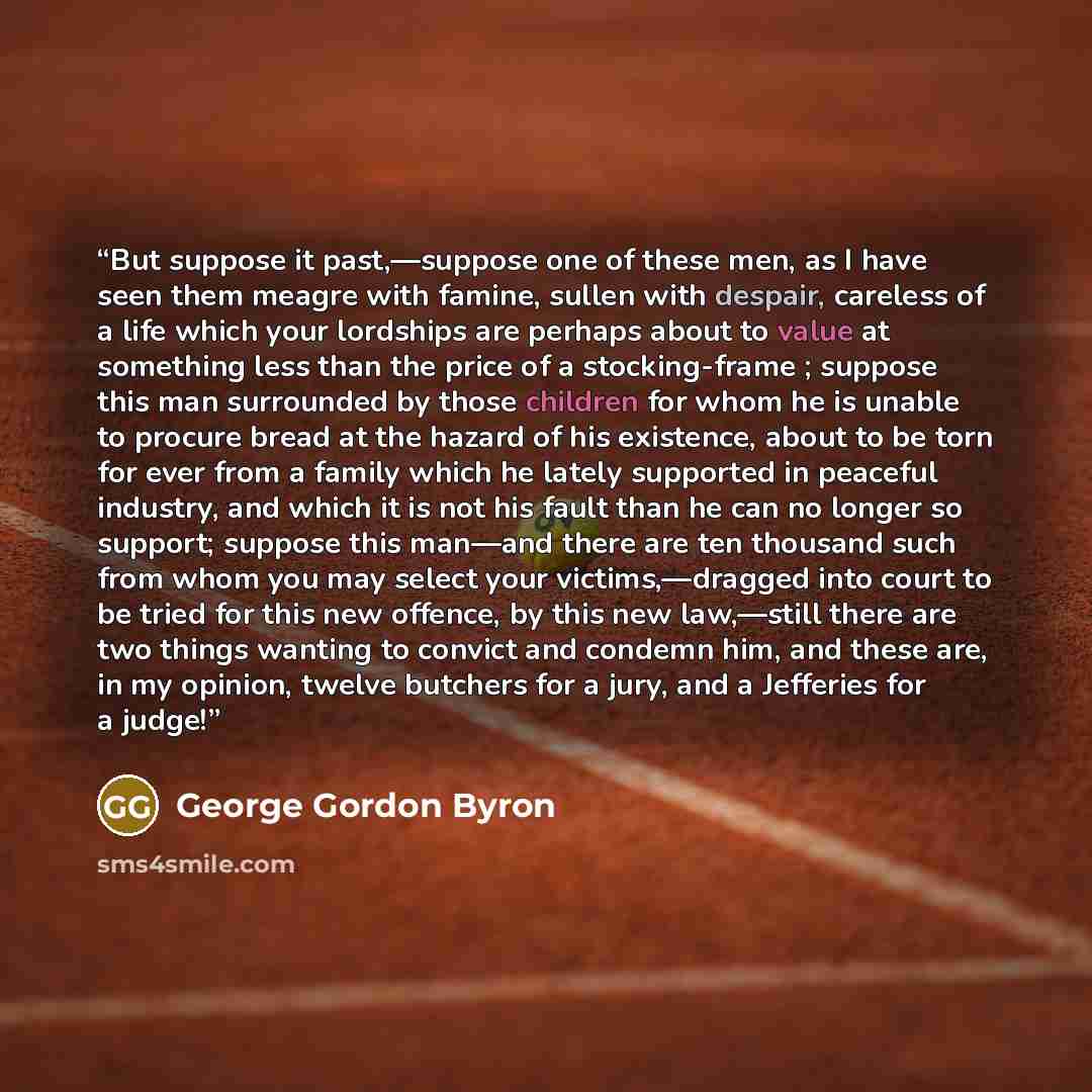 “But suppose it past,—suppose one of these men, as I have seen them meagre with famine, sullen with despair, careless of a life which your lordships are perhaps about to value at something less than the price of a stocking-frame ; suppose this man surrounded by those children for whom he is unable…” quote by George Gordon Byron