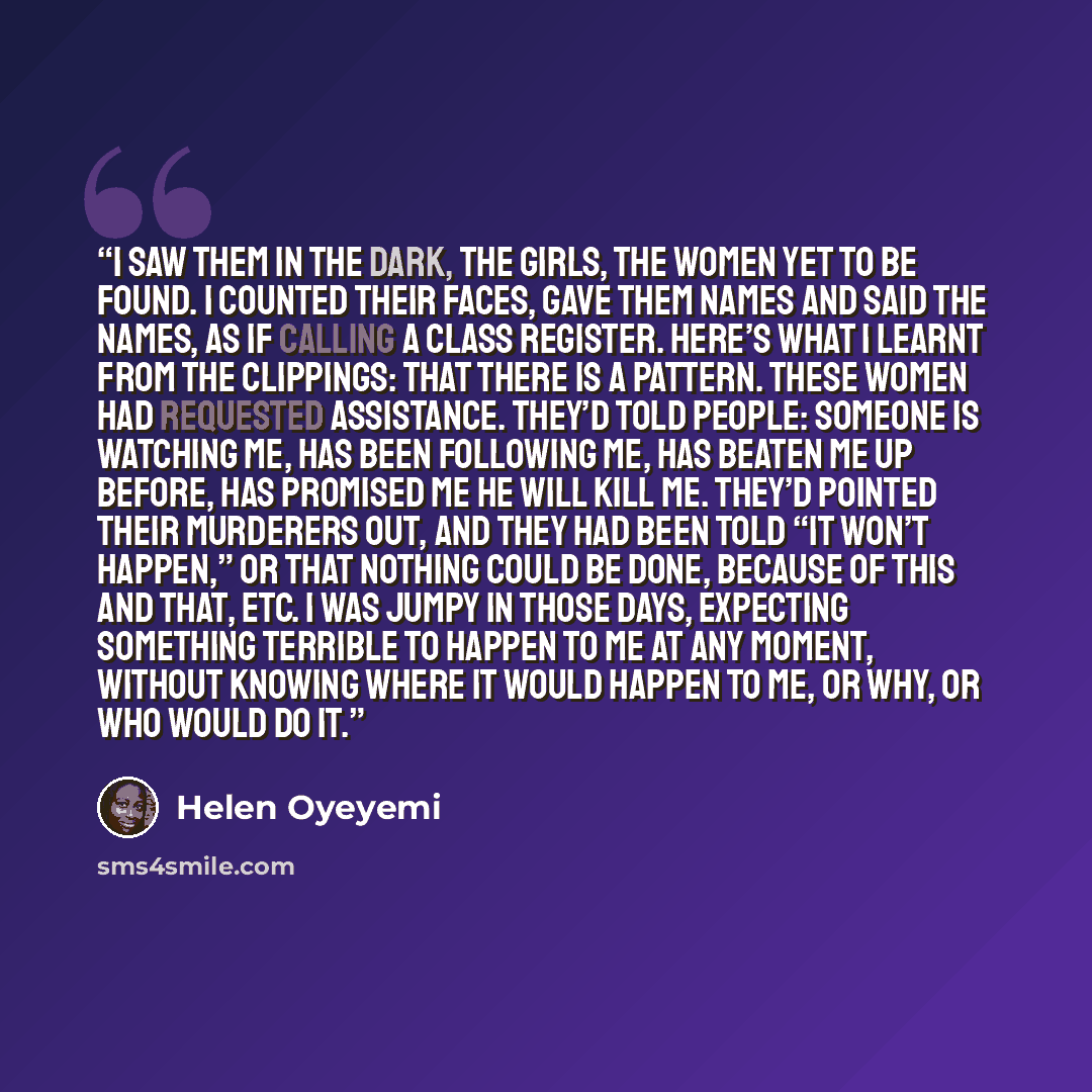 “I saw them in the dark, the girls, the women yet to be found. I counted their faces, gave them names and said the names, as if calling a class register. Here’s what I learnt from the clippings: that there is a pattern. These women had requested assistance. They’d told people: Someone is watching…” quote by Helen Oyeyemi