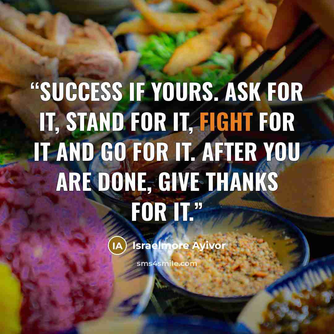 “Success if yours. Ask for it, stand for it, fight for it and go for it. After you are done, give thanks for it.” quote by Israelmore Ayivor