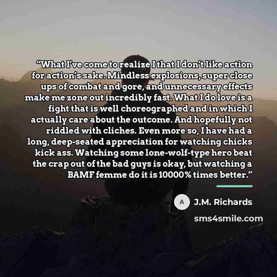 “What I’ve come to realize I that I don’t like action for action’s sake. Mindless explosions, super close ups of combat and gore, and unnecessary effects make me zone out incredibly fast. What I do love is a fight that is well choreographed and in which I actually care about the outcome. And…” quote by J.M. Richards