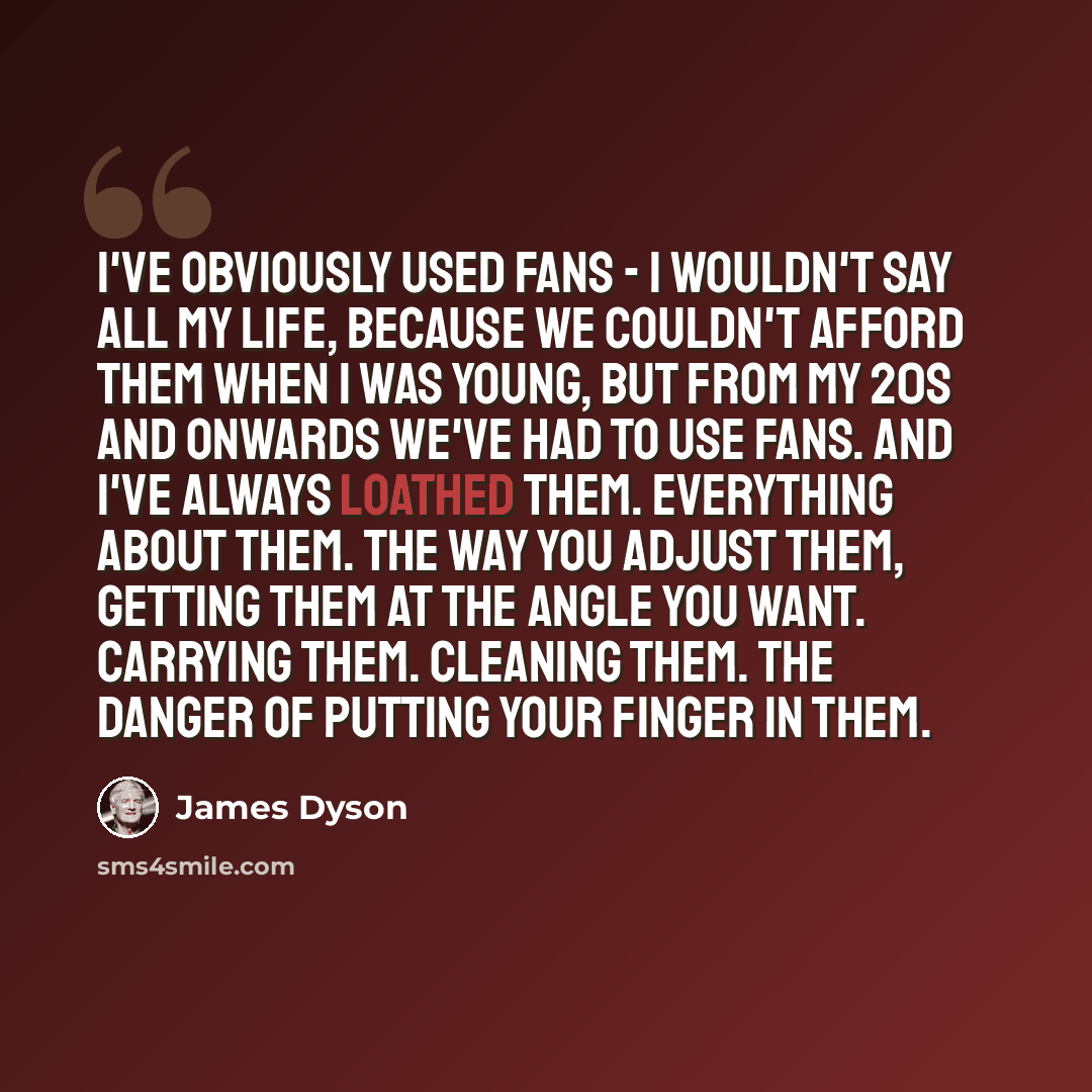 “I've obviously used fans - I wouldn't say all my life, because we couldn't afford them when I was young, but from my 20s and onwards we've had to use fans. And I've always loathed them. Everything about them. The way you adjust them, getting them at the angle you want. Carrying them. Cleaning…” quote by James Dyson