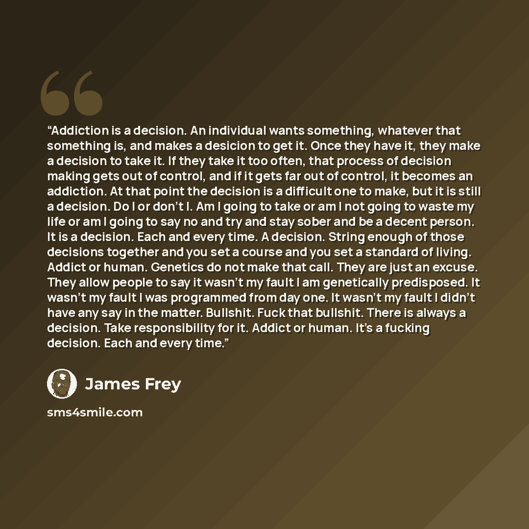 “Addiction is a decision. An individual wants something, whatever that something is, and makes a desicion to get it. Once they have it, they make a decision to take it. If they take it too often, that process of decision making gets out of control, and if it gets far out of control, it becomes an…” quote by James Frey