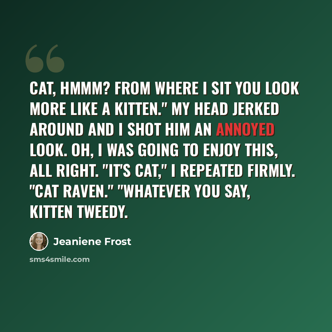 “Cat, hmmm? From where I sit you look more like a Kitten." My head jerked around and I shot him an annoyed look. Oh, I was going to enjoy this, all right. "It's Cat," I repeated firmly. "Cat Raven." "Whatever you say, Kitten Tweedy.” quote by Jeaniene Frost