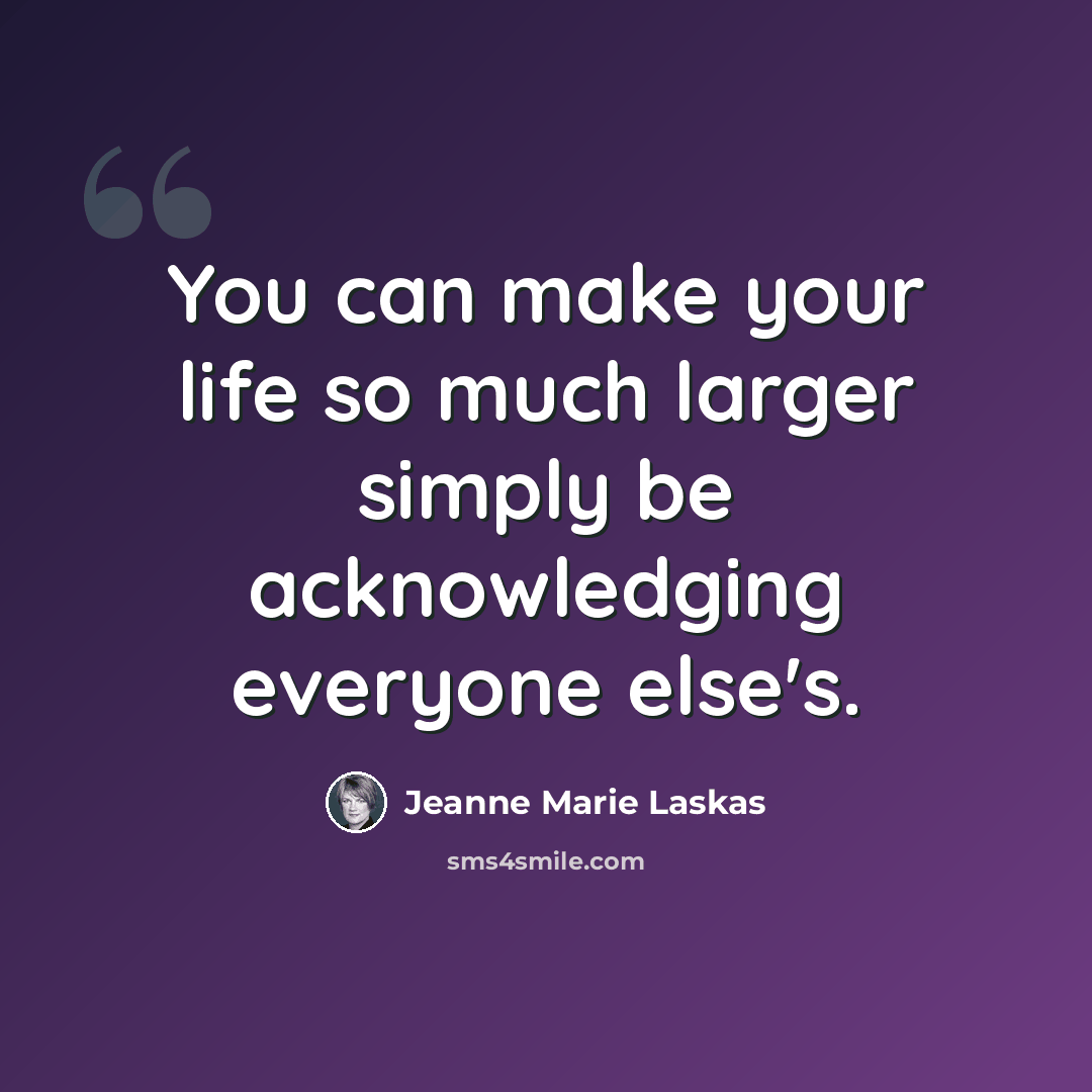“You can make your life so much larger simply be acknowledging everyone else's.” quote by Jeanne Marie Laskas