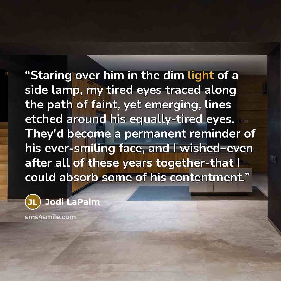 “Staring over him in the dim light of a side lamp, my tired eyes traced along the path of faint, yet emerging, lines etched around his equally-tired eyes. They'd become a permanent reminder of his ever-smiling face, and I wished–even after all of these years together-that I could absorb some of his…” quote by Jodi LaPalm