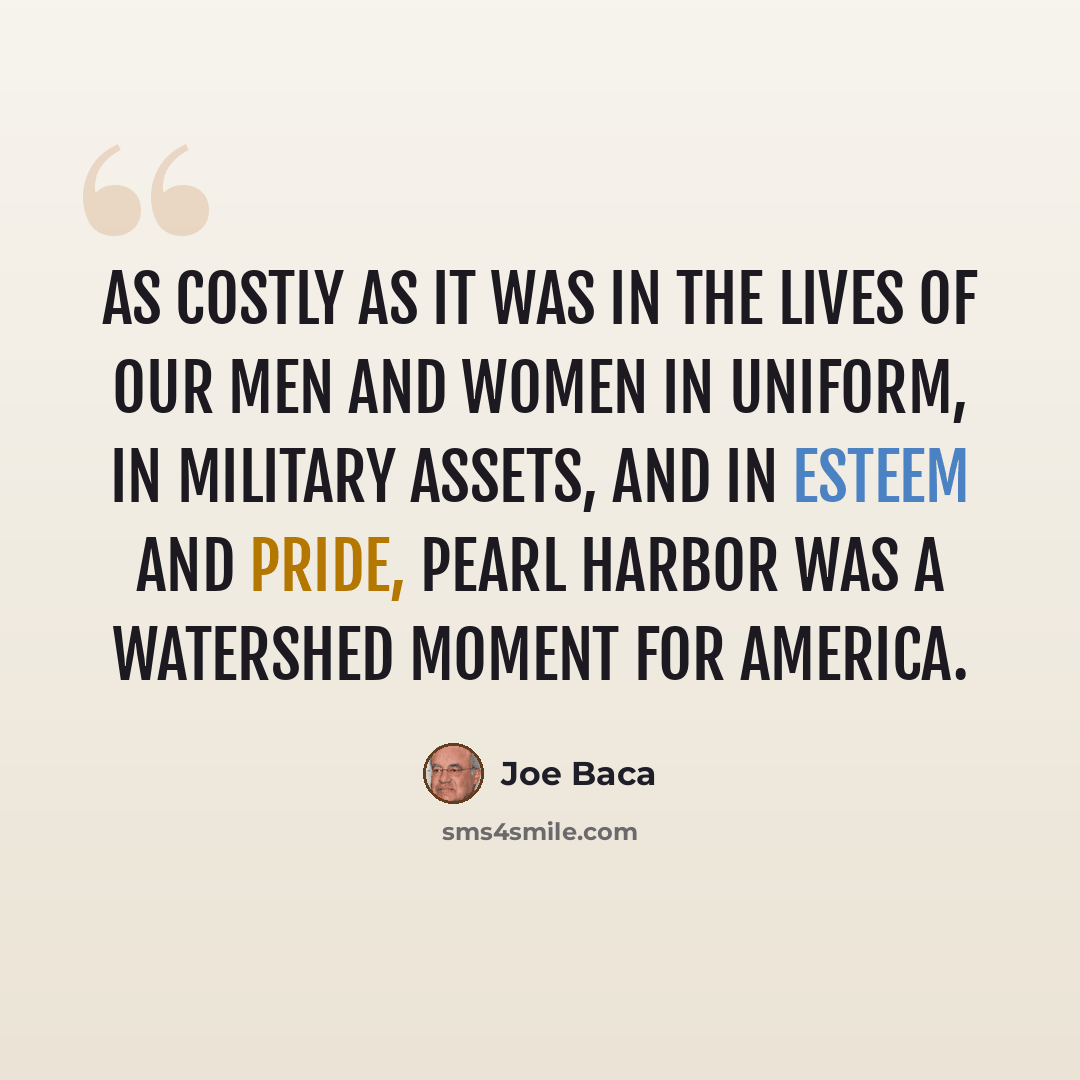 “As costly as it was in the lives of our men and women in uniform, in military assets, and in esteem and pride, Pearl Harbor was a watershed moment for America.” quote by Joe Baca