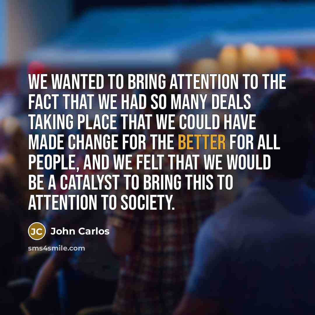 “We wanted to bring attention to the fact that we had so many deals taking place that we could have made change for the better for all people, and we felt that we would be a catalyst to bring this to attention to society.” quote by John Carlos