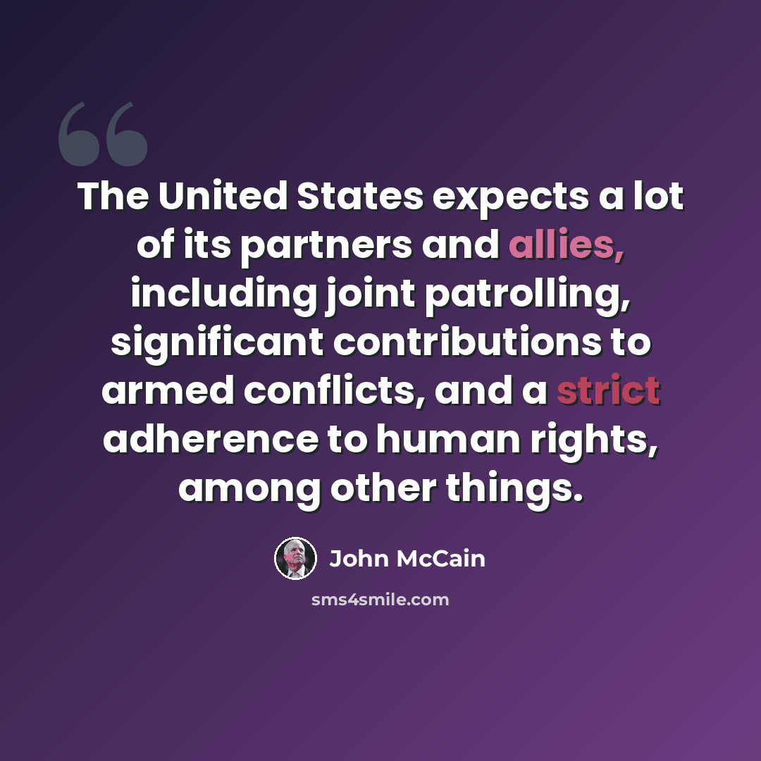 “The United States expects a lot of its partners and allies, including joint patrolling, significant contributions to armed conflicts, and a strict adherence to human rights, among other things.” quote by John McCain