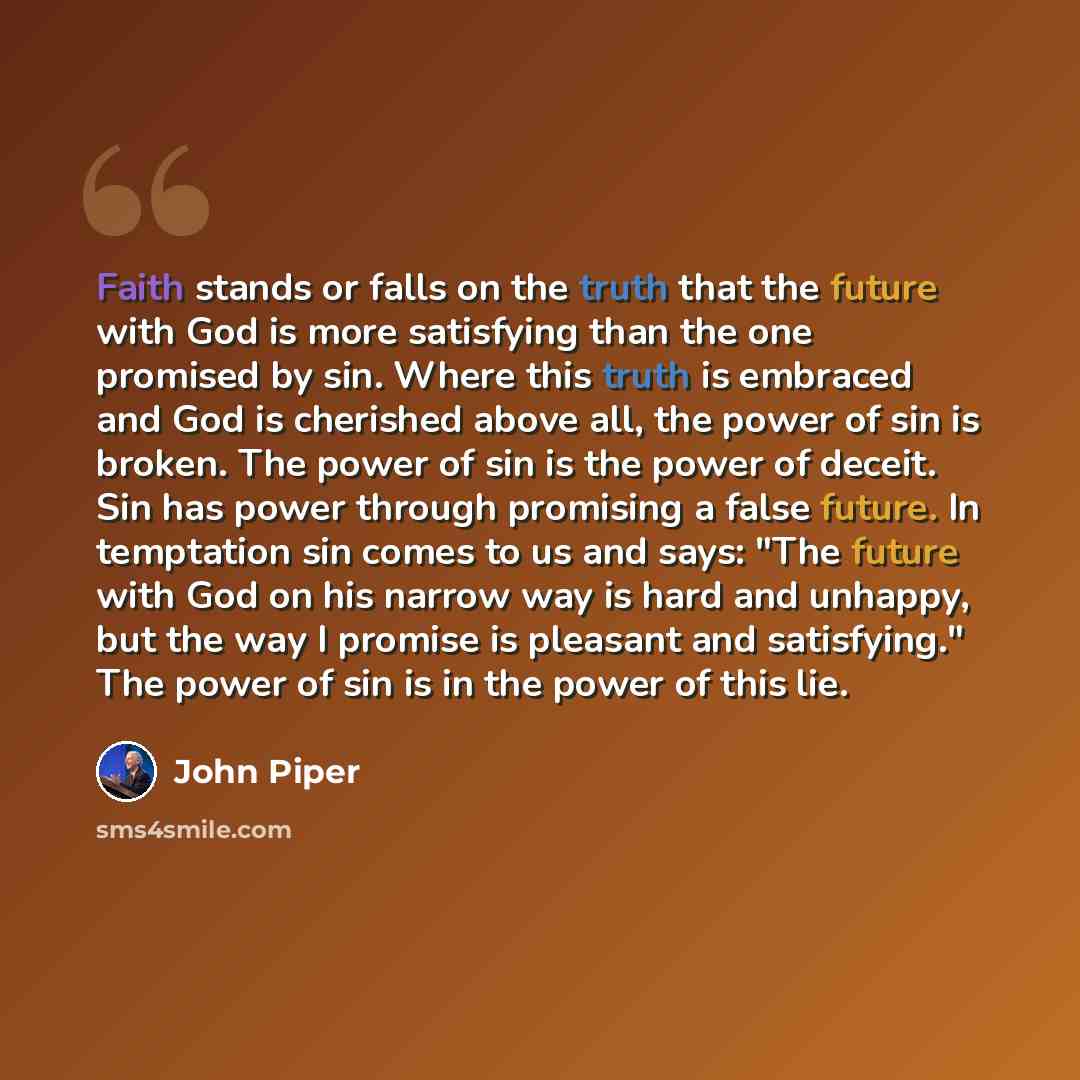 “Faith stands or falls on the truth that the future with God is more satisfying than the one promised by sin. Where this truth is embraced and God is cherished above all, the power of sin is broken. The power of sin is the power of deceit. Sin has power through promising a false future. In…” quote by John Piper