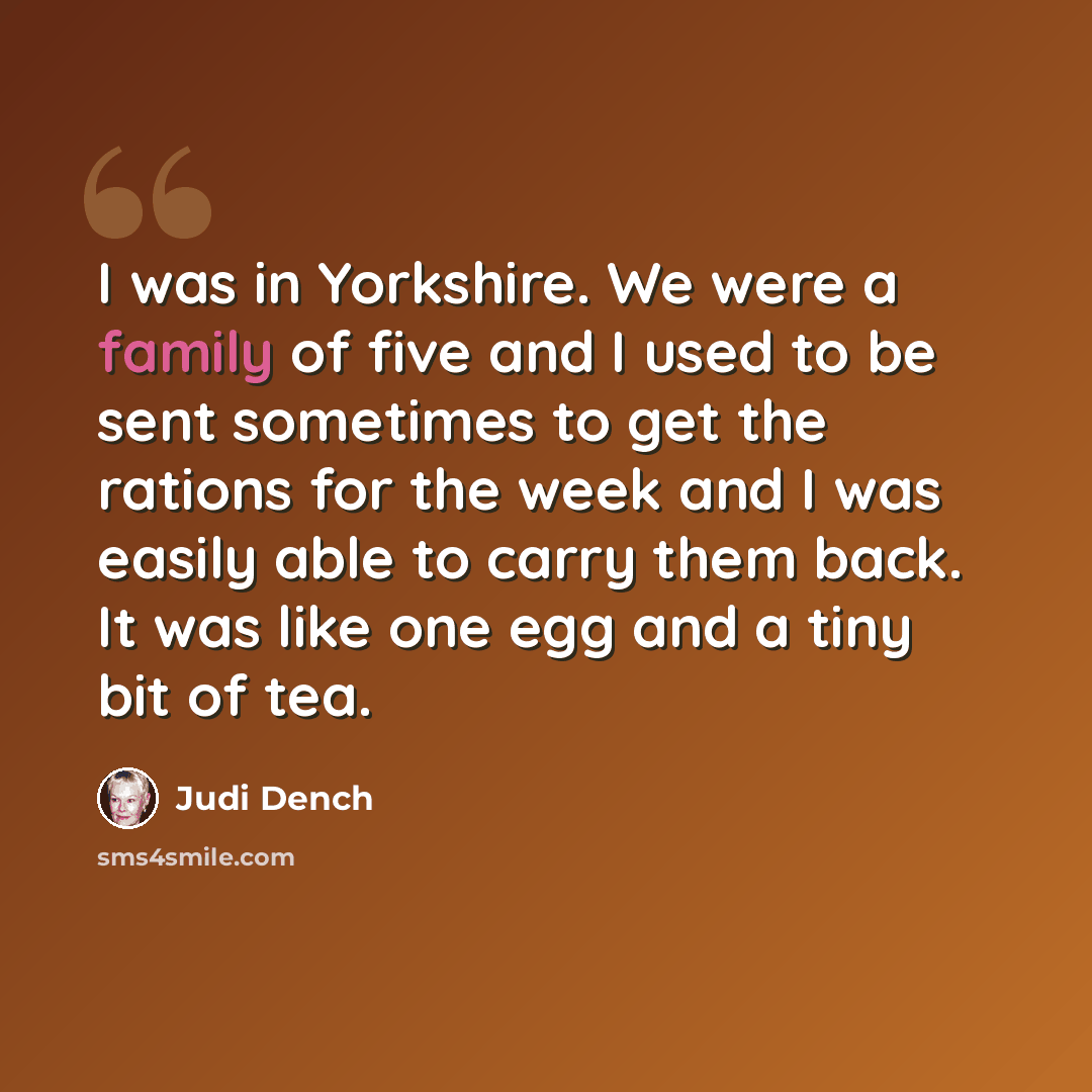“I was in Yorkshire. We were a family of five and I used to be sent sometimes to get the rations for the week and I was easily able to carry them back. It was like one egg and a tiny bit of tea.” quote by Judi Dench