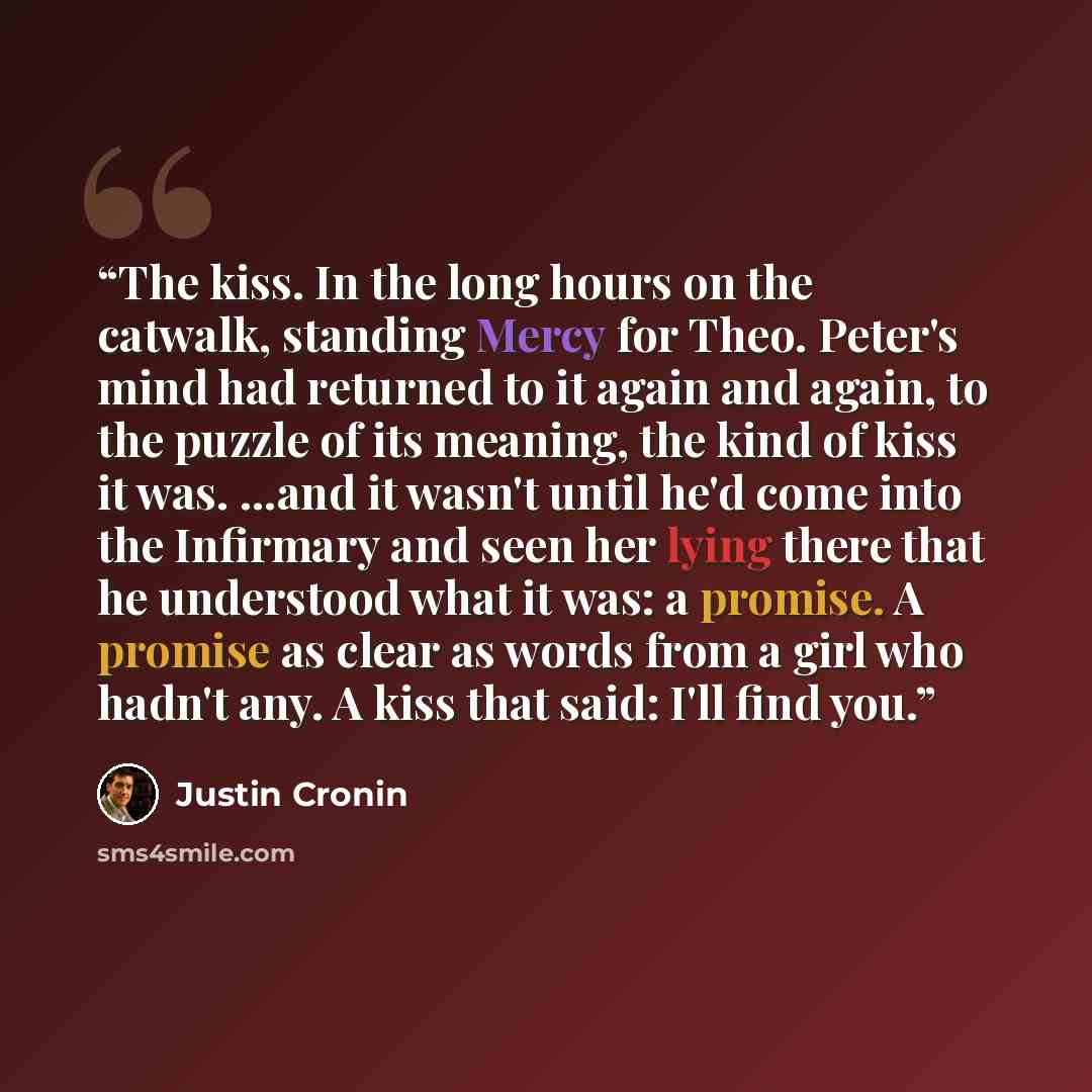“The kiss. In the long hours on the catwalk, standing Mercy for Theo. Peter's mind had returned to it again and again, to the puzzle of its meaning, the kind of kiss it was. …and it wasn't until he'd come into the Infirmary and seen her lying there that he understood what it was: a promise. A…” quote by Justin Cronin