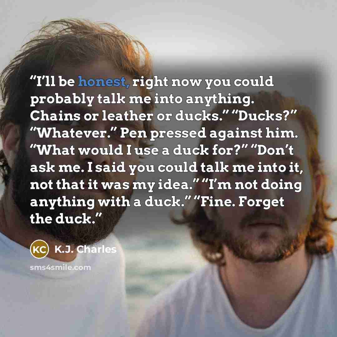 “I’ll be honest, right now you could probably talk me into anything. Chains or leather or ducks.” “Ducks?” “Whatever.” Pen pressed against him. “What would I use a duck for?” “Don’t ask me. I said you could talk me into it, not that it was my idea.” “I’m not doing anything with a duck.” “Fine…” quote by K.J. Charles
