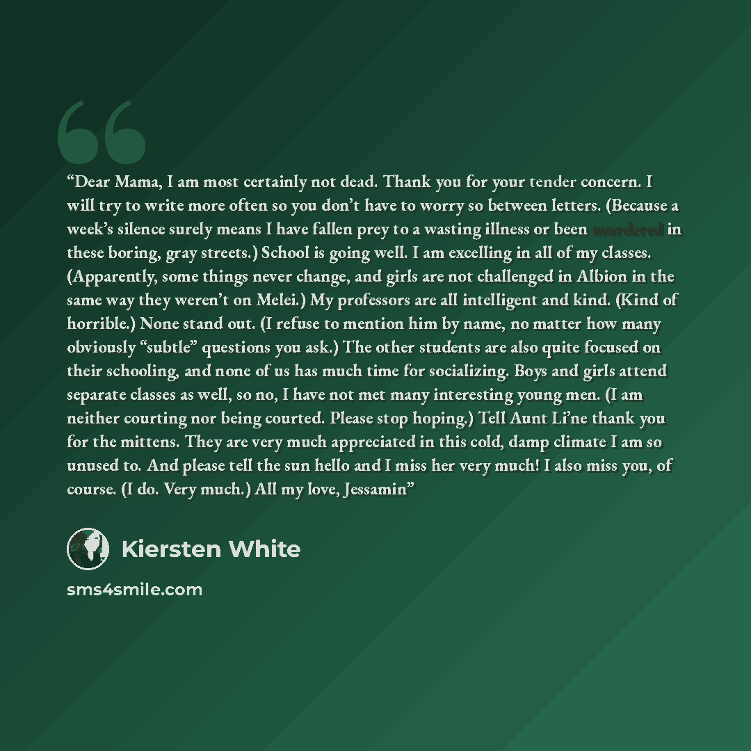 “Dear Mama, I am most certainly not dead. Thank you for your tender concern. I will try to write more often so you don’t have to worry so between letters. (Because a week’s silence surely means I have fallen prey to a wasting illness or been murdered in these boring, gray streets.) School is going…” quote by Kiersten White