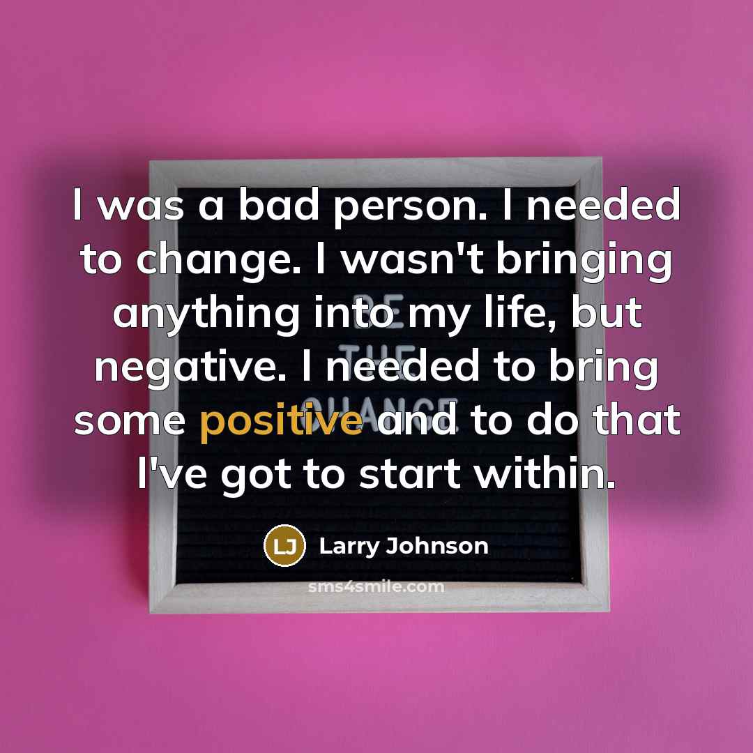 “I was a bad person. I needed to change. I wasn't bringing anything into my life, but negative. I needed to bring some positive and to do that I've got to start within.” quote by Larry Johnson