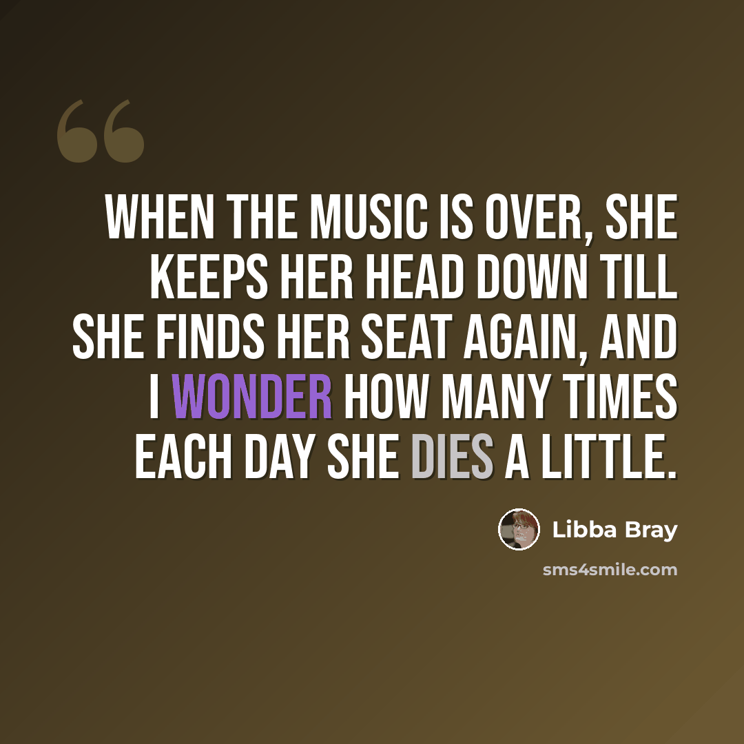“When the music is over, she keeps her head down till she finds her seat again, and I wonder how many times each day she dies a little.” quote by Libba Bray