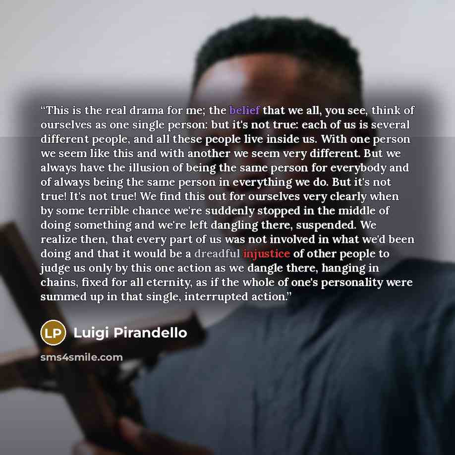 “This is the real drama for me; the belief that we all, you see, think of ourselves as one single person: but it's not true: each of us is several different people, and all these people live inside us. With one person we seem like this and with another we seem very different. But we always have the…” quote by Luigi Pirandello