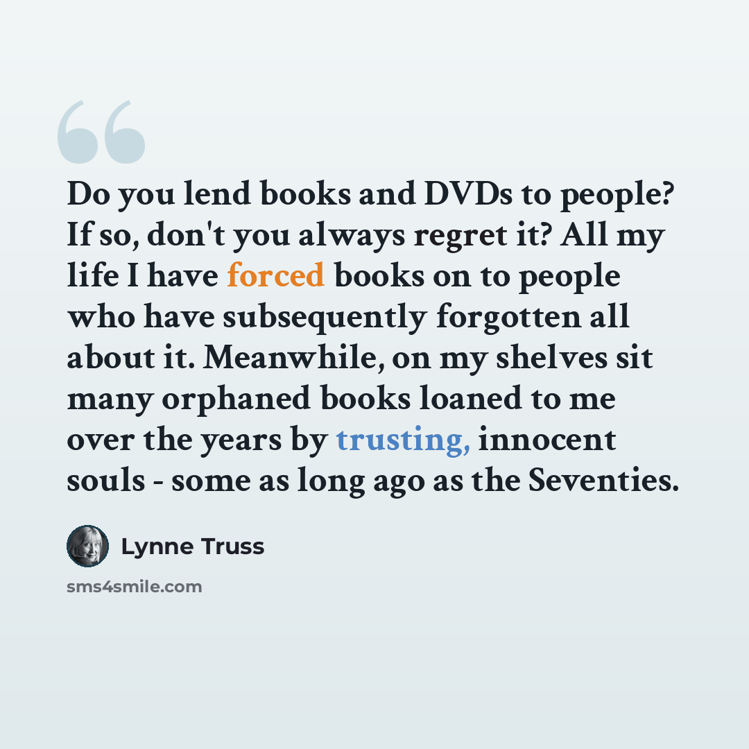 “Do you lend books and DVDs to people? If so, don't you always regret it? All my life I have forced books on to people who have subsequently forgotten all about it. Meanwhile, on my shelves sit many orphaned books loaned to me over the years by trusting, innocent souls - some as long ago as the…” quote by Lynne Truss