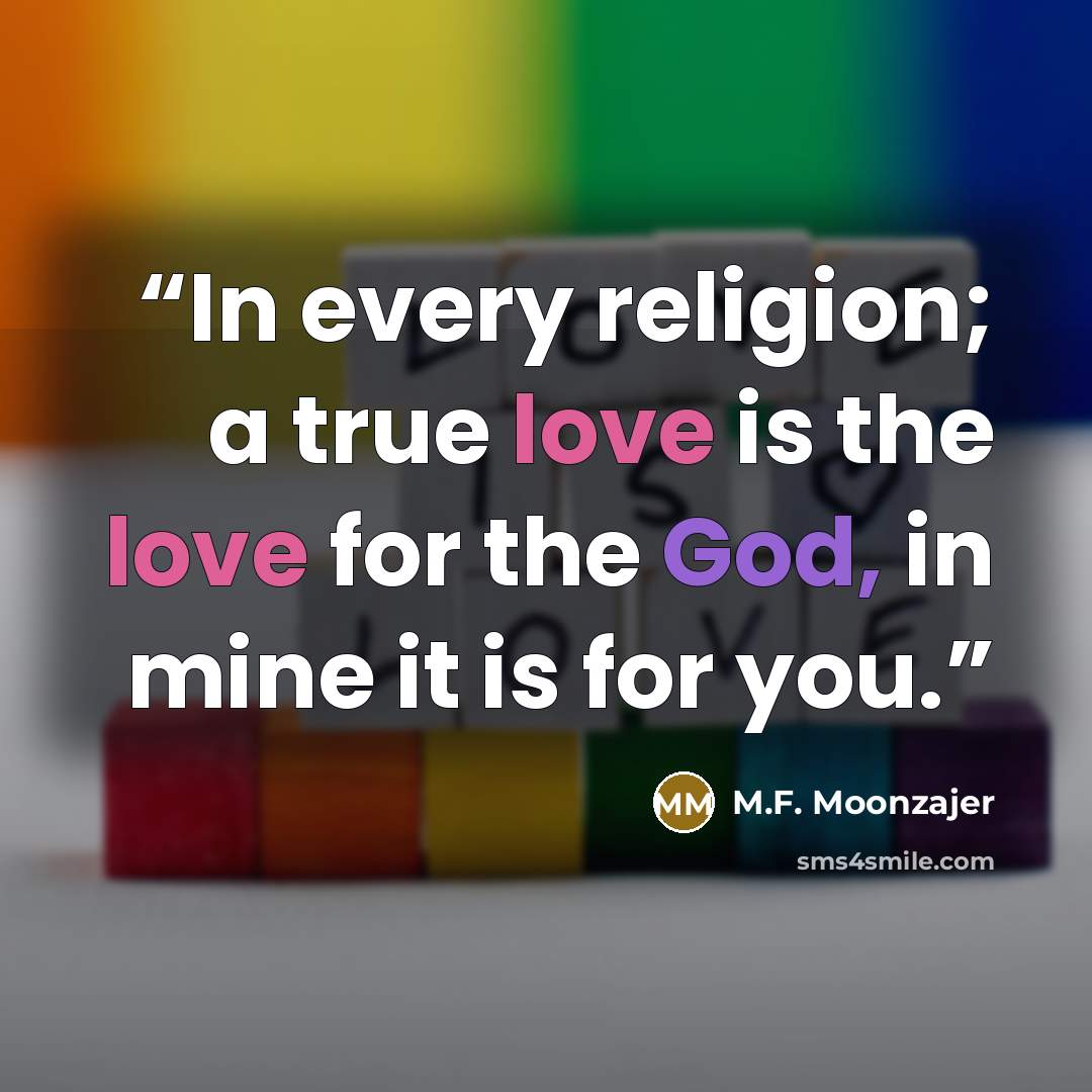 “In every religion; a true love is the love for the God, in mine it is for you.” quote by M.F. Moonzajer