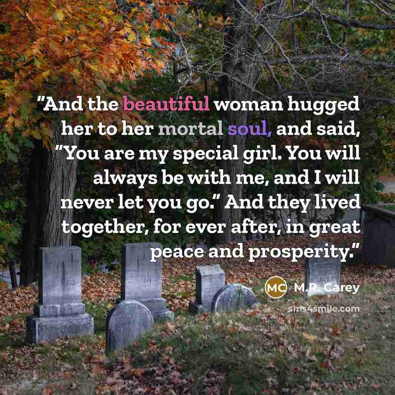 “And the beautiful woman hugged her to her mortal soul, and said, “You are my special girl. You will always be with me, and I will never let you go.” And they lived together, for ever after, in great peace and prosperity.” quote by M.R. Carey