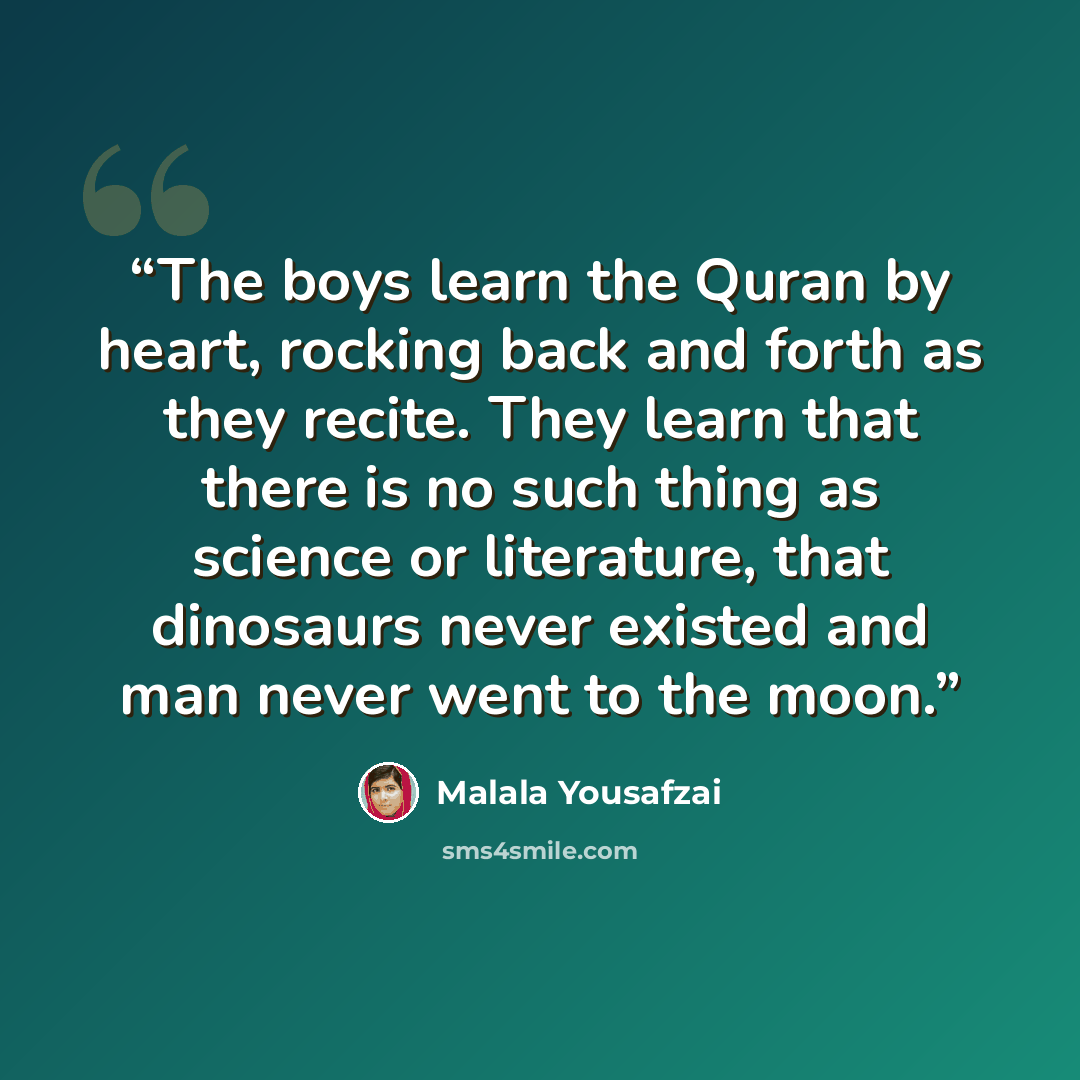 “The boys learn the Quran by heart, rocking back and forth as they recite. They learn that there is no such thing as science or literature, that dinosaurs never existed and man never went to the moon.” quote by Malala Yousafzai