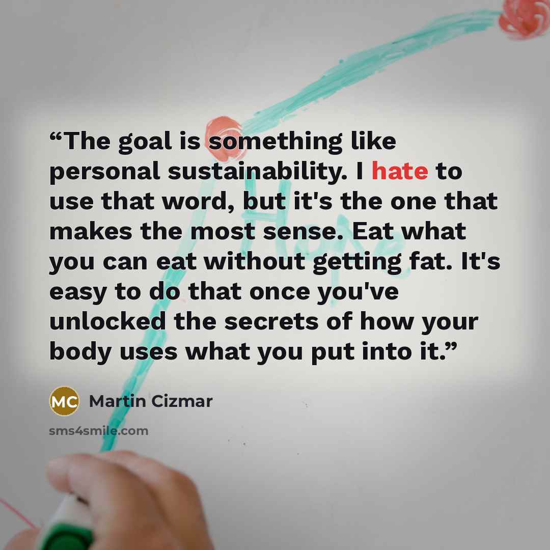 “The goal is something like personal sustainability. I hate to use that word, but it's the one that makes the most sense. Eat what you can eat without getting fat. It's easy to do that once you've unlocked the secrets of how your body uses what you put into it.” quote by Martin Cizmar