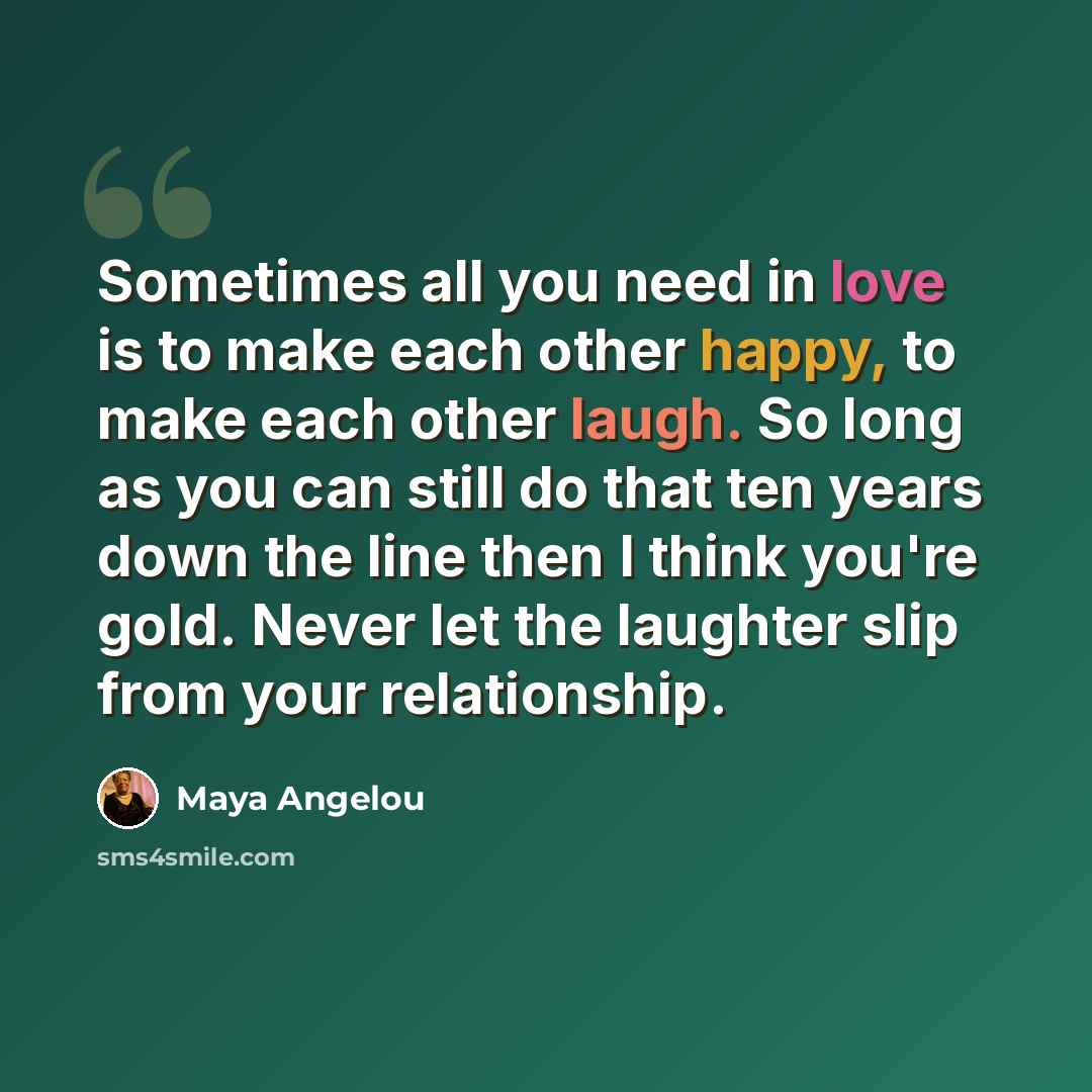 “Sometimes all you need in love is to make each other happy, to make each other laugh. So long as you can still do that ten years down the line then I think you're gold. Never let the laughter slip from your relationship.” quote by Maya Angelou