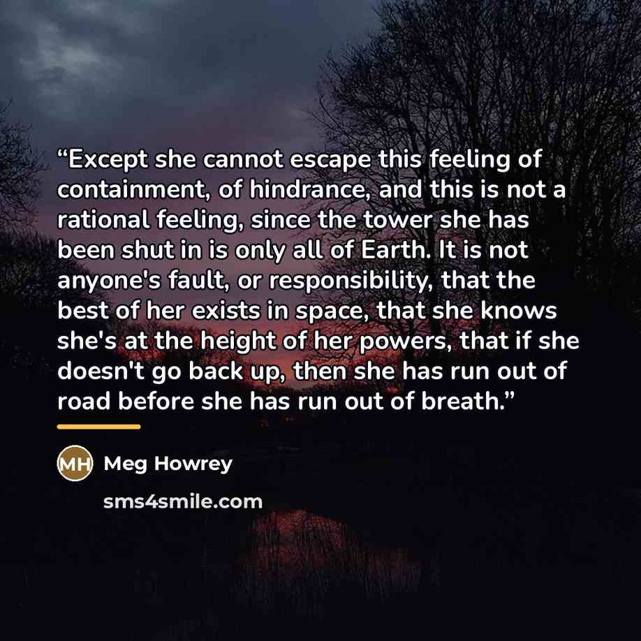 “Except she cannot escape this feeling of containment, of hindrance, and this is not a rational feeling, since the tower she has been shut in is only all of Earth. It is not anyone's fault, or responsibility, that the best of her exists in space, that she knows she's at the height of her powers…” quote by Meg Howrey