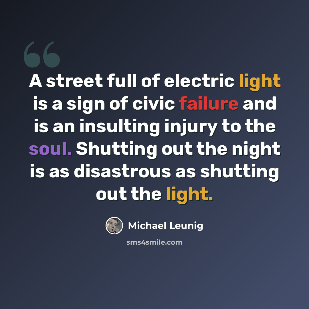 “A street full of electric light is a sign of civic failure and is an insulting injury to the soul. Shutting out the night is as disastrous as shutting out the light.” quote by Michael Leunig