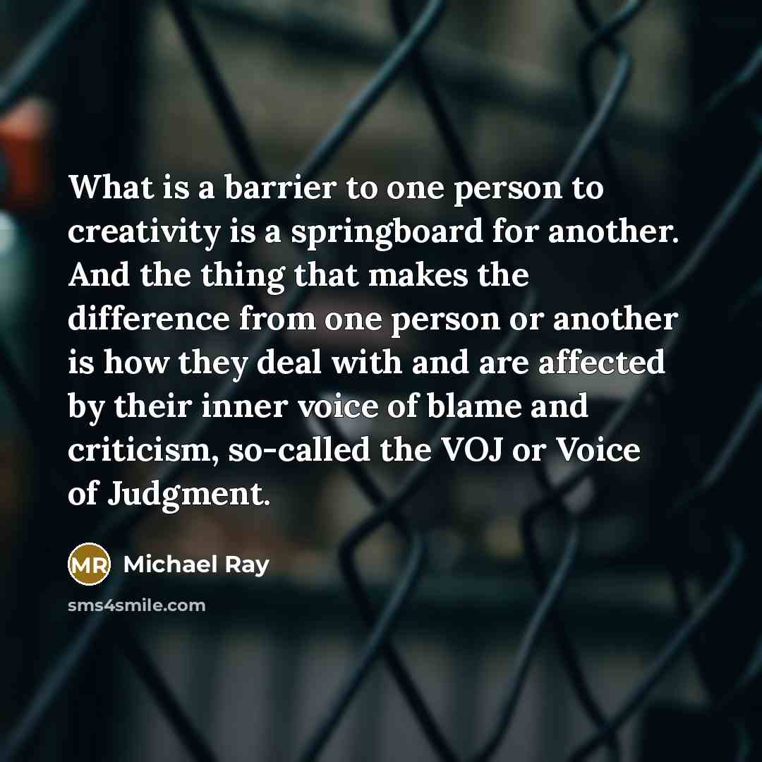 “What is a barrier to one person to creativity is a springboard for another. And the thing that makes the difference from one person or another is how they deal with and are affected by their inner voice of blame and criticism, so-called the VOJ or Voice of Judgment.” quote by Michael Ray