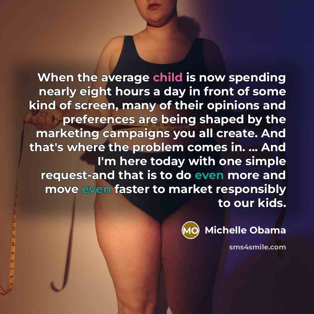 “When the average child is now spending nearly eight hours a day in front of some kind of screen, many of their opinions and preferences are being shaped by the marketing campaigns you all create. And that's where the problem comes in. ... And I'm here today with one simple request-and that is to…” quote by Michelle Obama