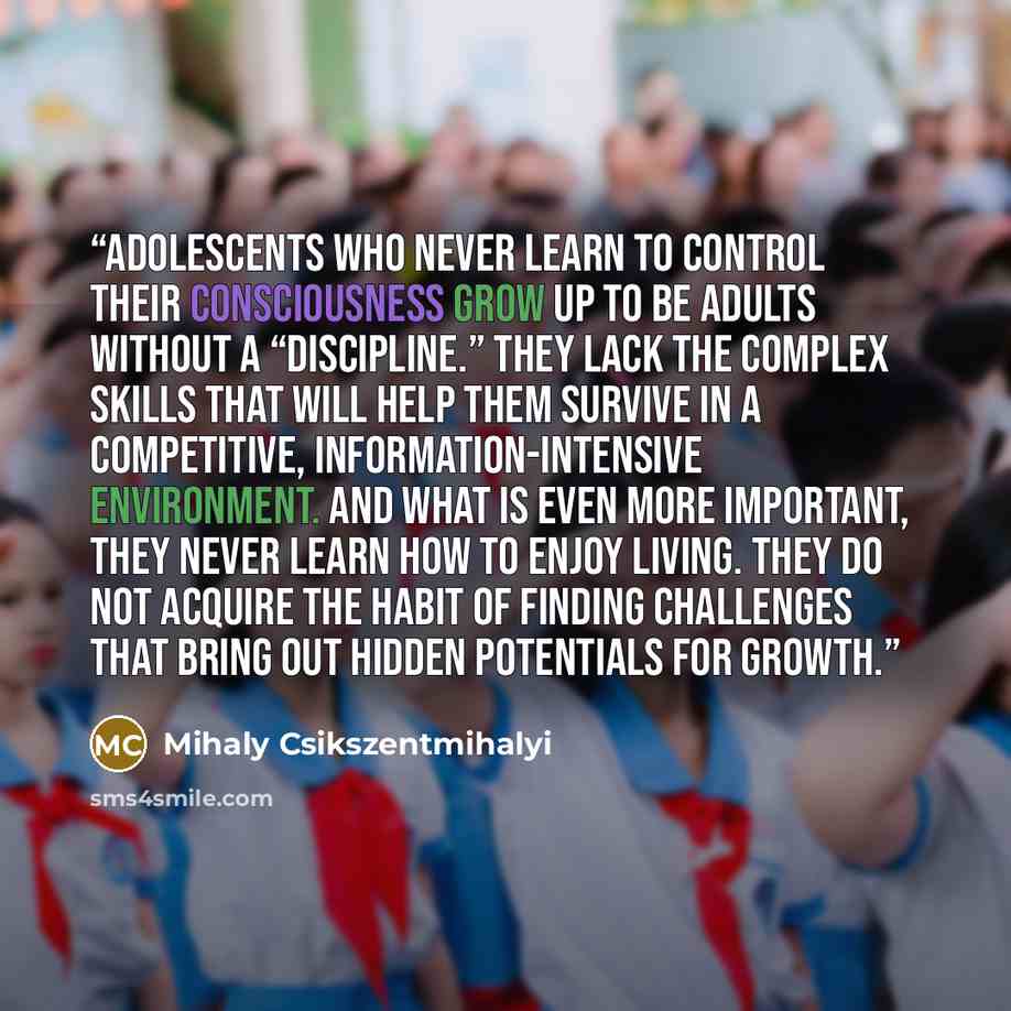 “Adolescents who never learn to control their consciousness grow up to be adults without a “discipline.” They lack the complex skills that will help them survive in a competitive, information-intensive environment. And what is even more important, they never learn how to enjoy living. They do not…” quote by Mihaly Csikszentmihalyi