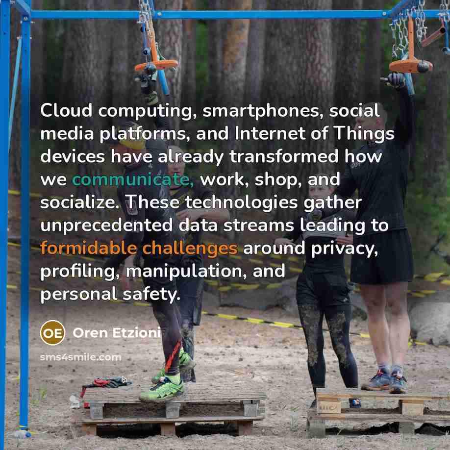 “Cloud computing, smartphones, social media platforms, and Internet of Things devices have already transformed how we communicate, work, shop, and socialize. These technologies gather unprecedented data streams leading to formidable challenges around privacy, profiling, manipulation, and personal…” quote by Oren Etzioni