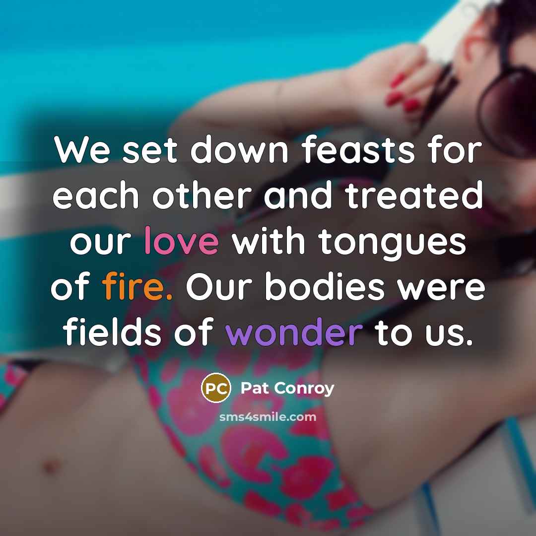 “We set down feasts for each other and treated our love with tongues of fire. Our bodies were fields of wonder to us.” quote by Pat Conroy