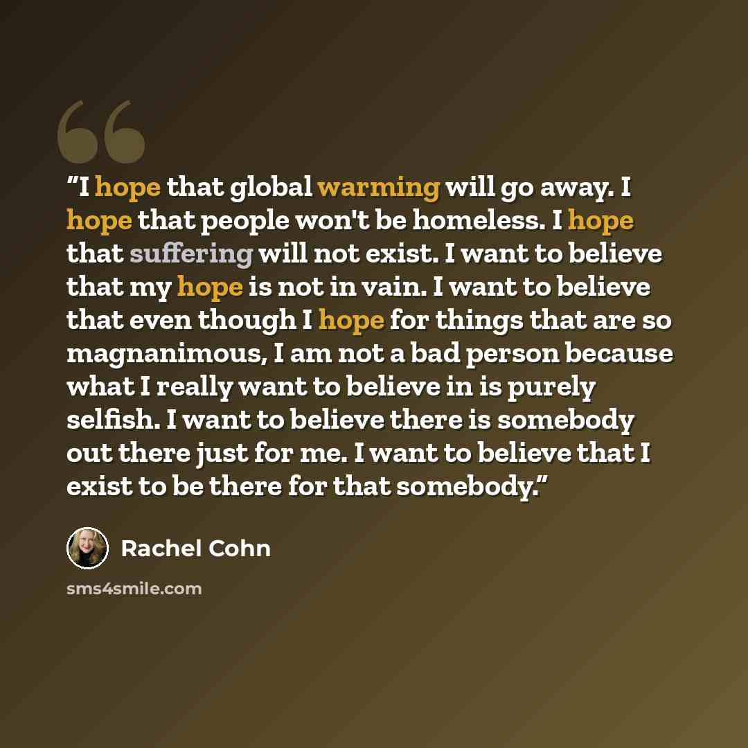 “I hope that global warming will go away. I hope that people won't be homeless. I hope that suffering will not exist. I want to believe that my hope is not in vain. I want to believe that even though I hope for things that are so magnanimous, I am not a bad person because what I really want to…” quote by Rachel Cohn