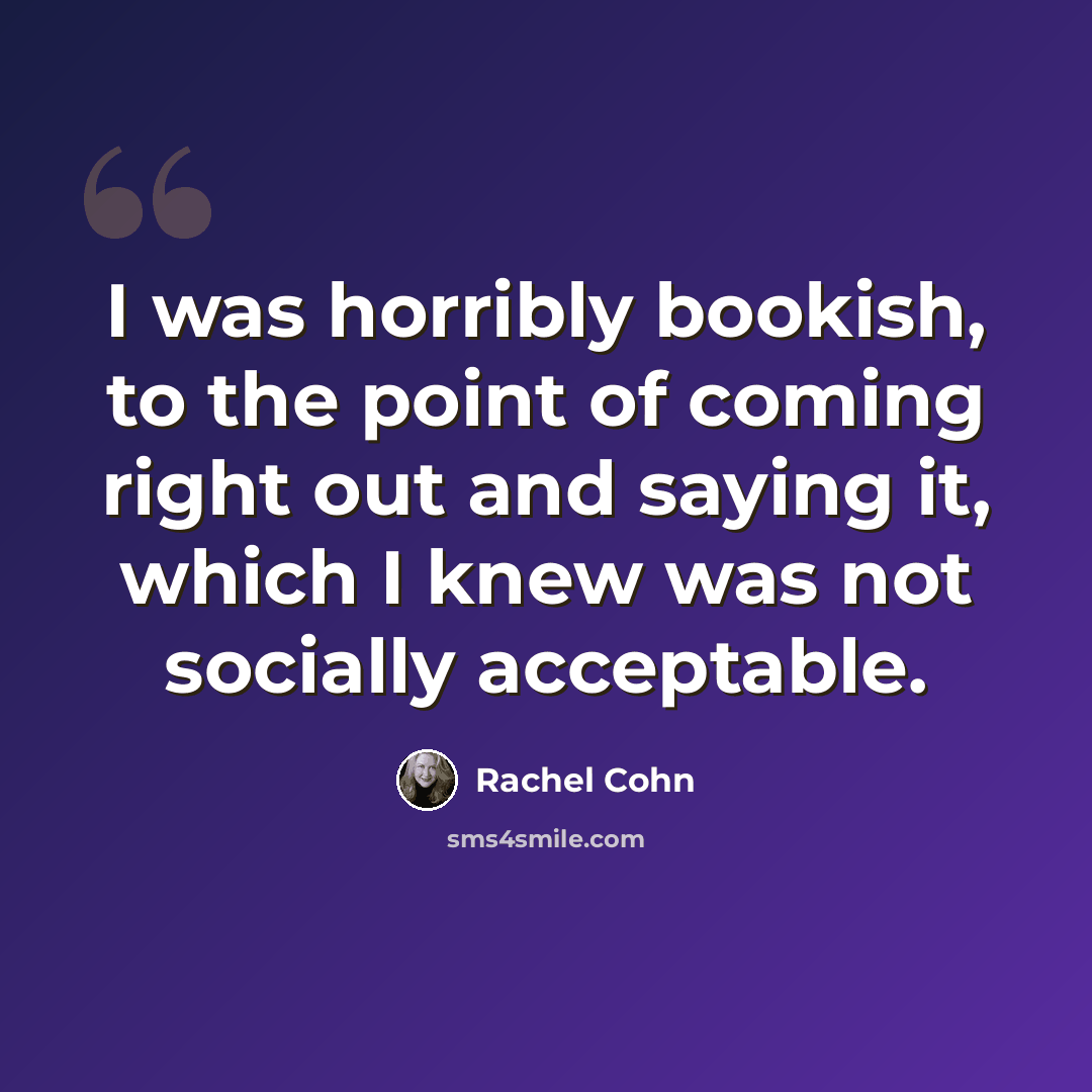 “I was horribly bookish, to the point of coming right out and saying it, which I knew was not socially acceptable.” quote by Rachel Cohn