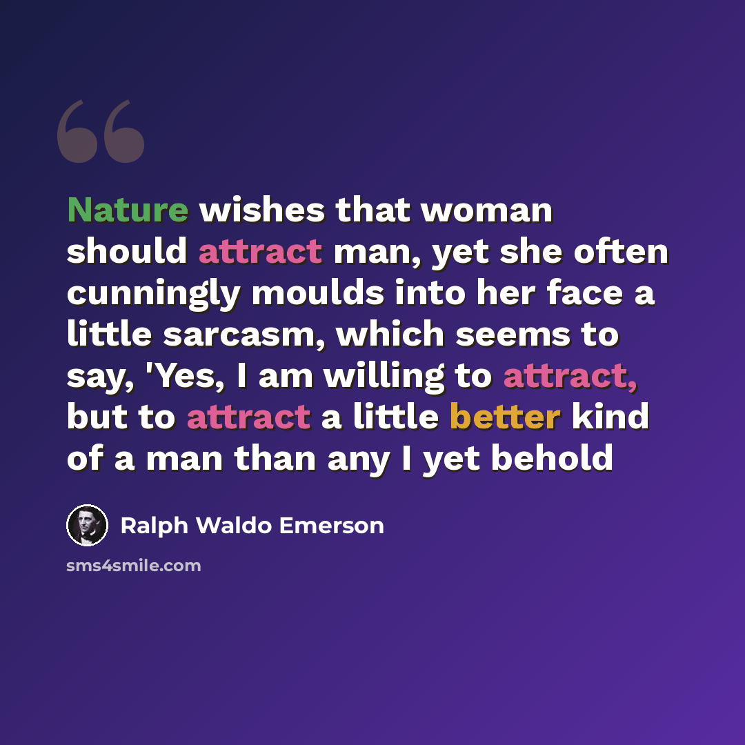 “Nature wishes that woman should attract man, yet she often cunningly moulds into her face a little sarcasm, which seems to say, 'Yes, I am willing to attract, but to attract a little better kind of a man than any I yet behold” quote by Ralph Waldo Emerson