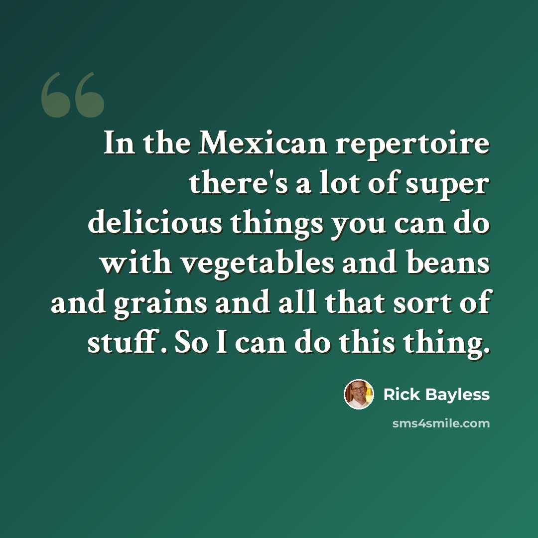 “In the Mexican repertoire there's a lot of super delicious things you can do with vegetables and beans and grains and all that sort of stuff. So I can do this thing.” quote by Rick Bayless