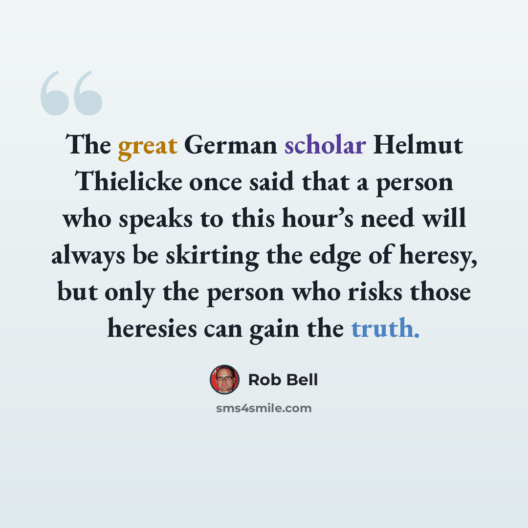 “The great German scholar Helmut Thielicke once said that a person who speaks to this hour’s need will always be skirting the edge of heresy, but only the person who risks those heresies can gain the truth.” quote by Rob Bell