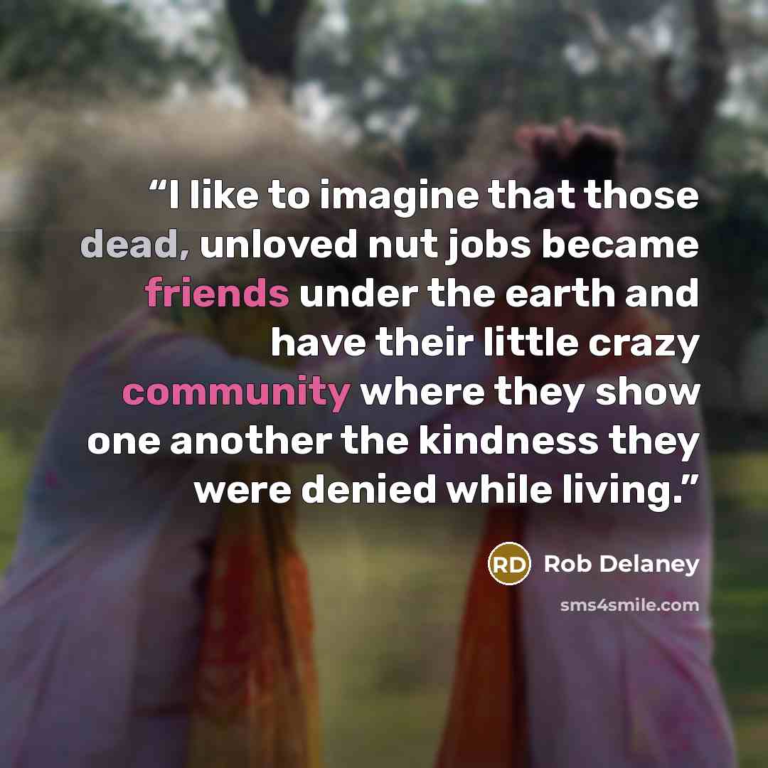 “I like to imagine that those dead, unloved nut jobs became friends under the earth and have their little crazy community where they show one another the kindness they were denied while living.” quote by Rob Delaney