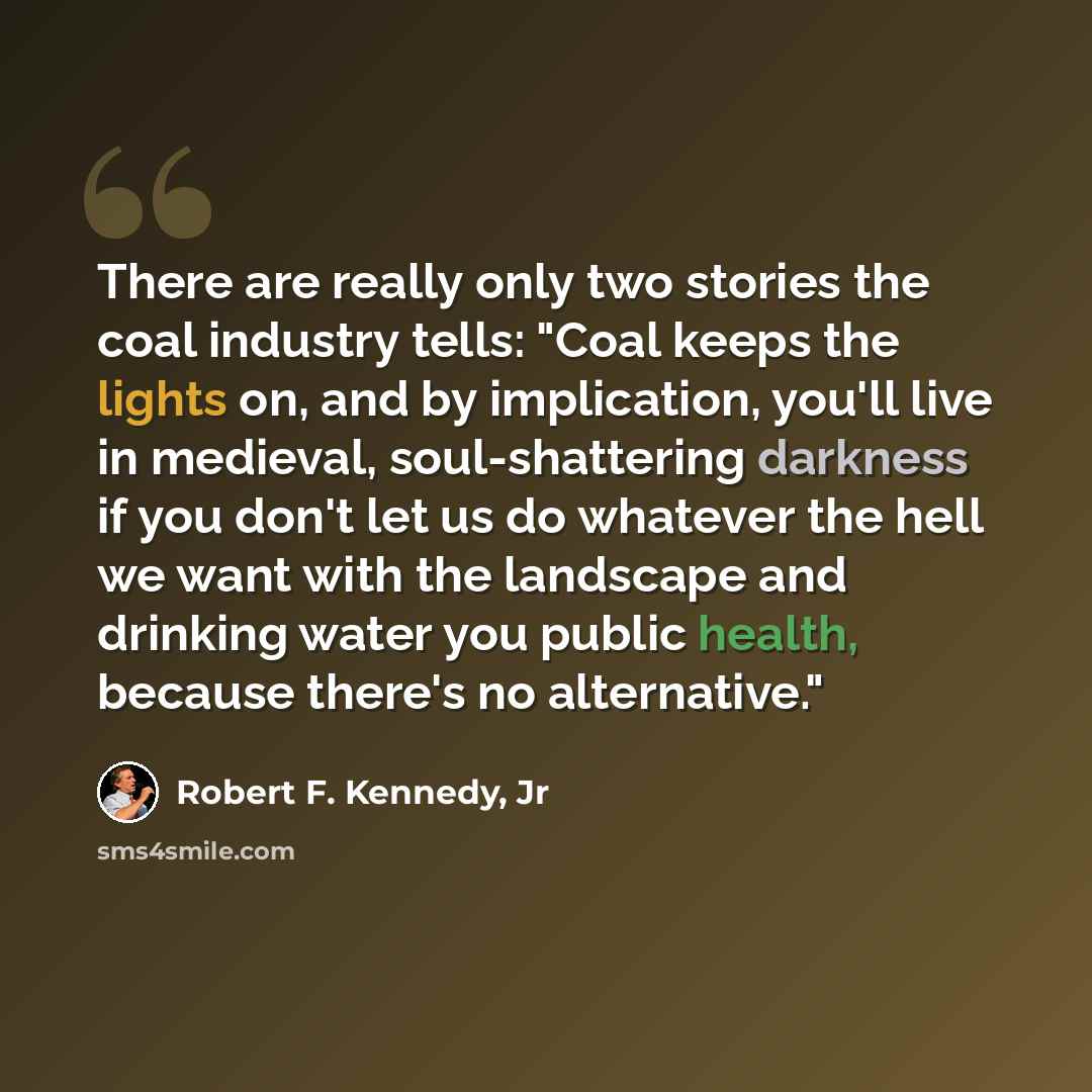 “There are really only two stories the coal industry tells: "Coal keeps the lights on, and by implication, you'll live in medieval, soul-shattering darkness if you don't let us do whatever the hell we want with the landscape and drinking water you public health, because there's no alternative."” quote by Robert F. Kennedy, Jr