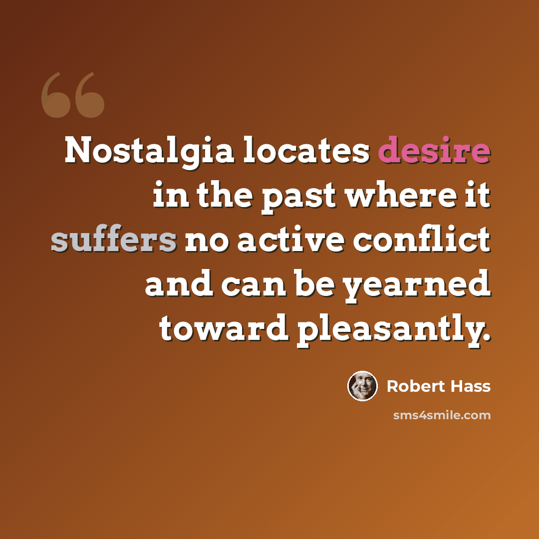 “Nostalgia locates desire in the past where it suffers no active conflict and can be yearned toward pleasantly.” quote by Robert Hass