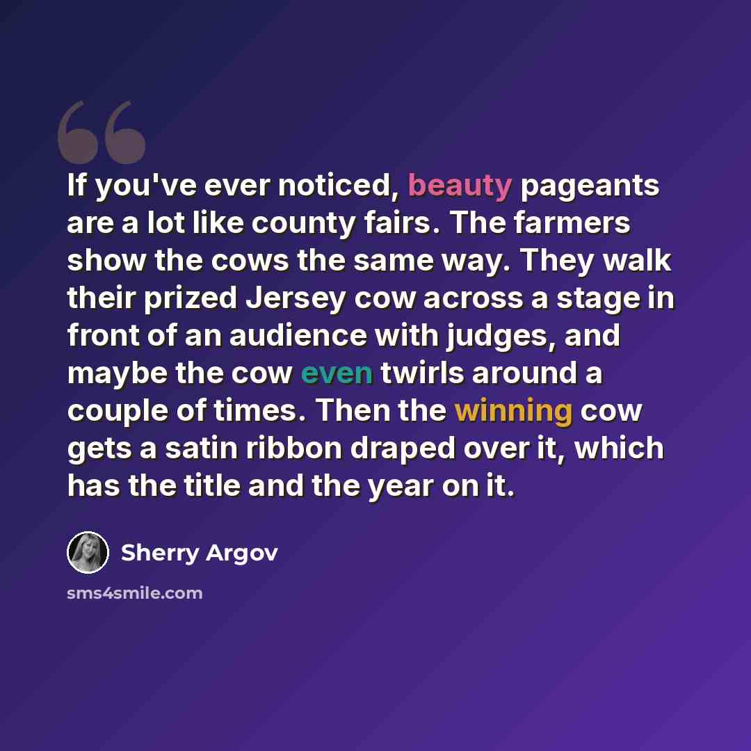 “If you've ever noticed, beauty pageants are a lot like county fairs. The farmers show the cows the same way. They walk their prized Jersey cow across a stage in front of an audience with judges, and maybe the cow even twirls around a couple of times. Then the winning cow gets a satin ribbon draped…” quote by Sherry Argov