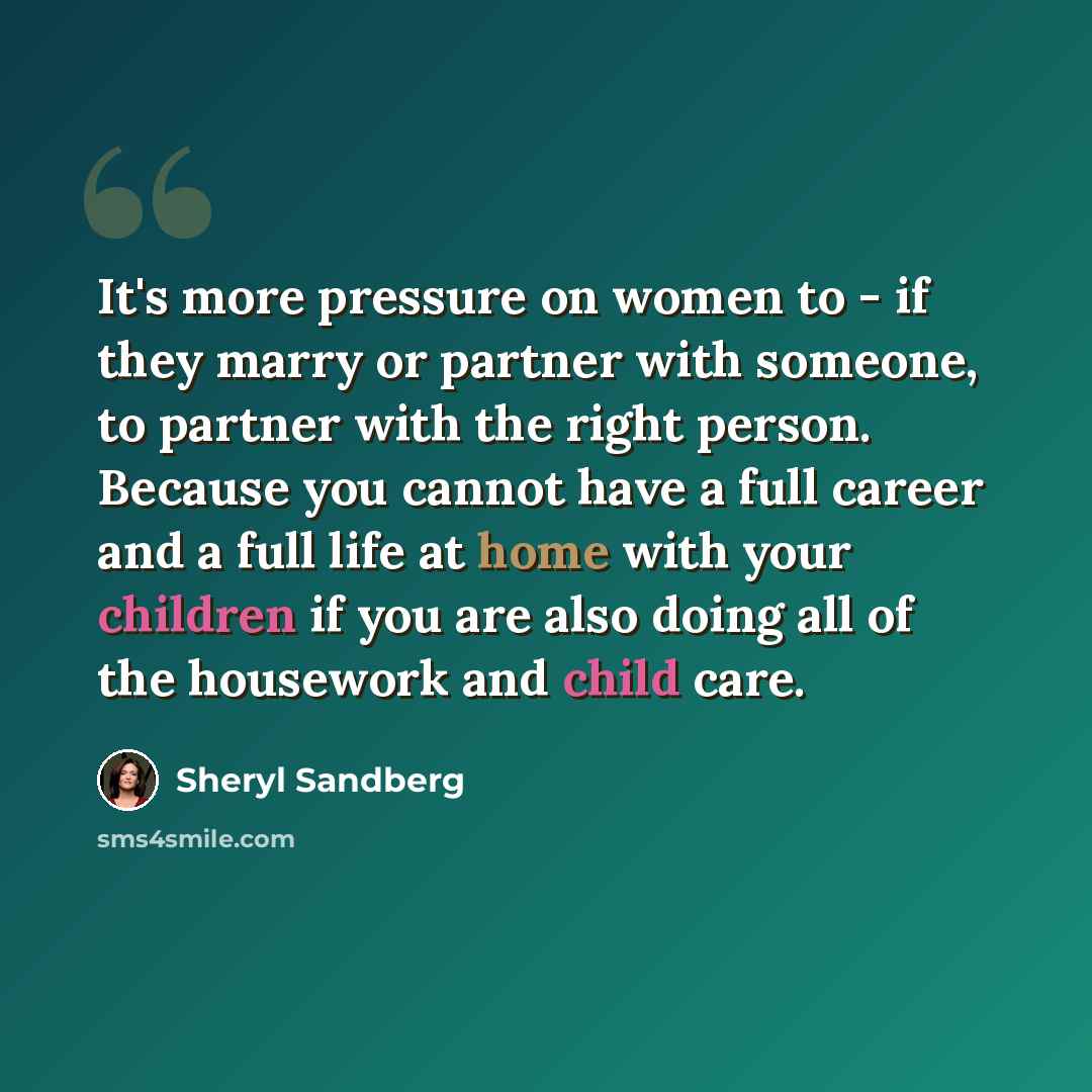 “It's more pressure on women to - if they marry or partner with someone, to partner with the right person. Because you cannot have a full career and a full life at home with your children if you are also doing all of the housework and child care.” quote by Sheryl Sandberg