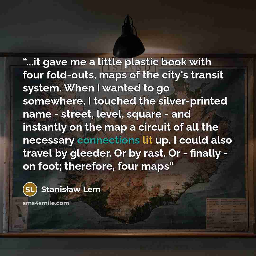 “...it gave me a little plastic book with four fold-outs, maps of the city's transit system. When I wanted to go somewhere, I touched the silver-printed name - street, level, square - and instantly on the map a circuit of all the necessary connections lit up. I could also travel by gleeder. Or by…” quote by Stanisław Lem