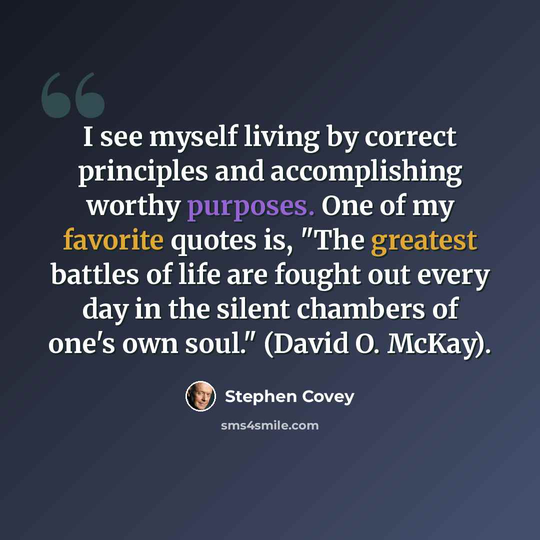 “I see myself living by correct principles and accomplishing worthy purposes. One of my favorite quotes is, "The greatest battles of life are fought out every day in the silent chambers of one's own soul." (David O. McKay).” quote by Stephen Covey