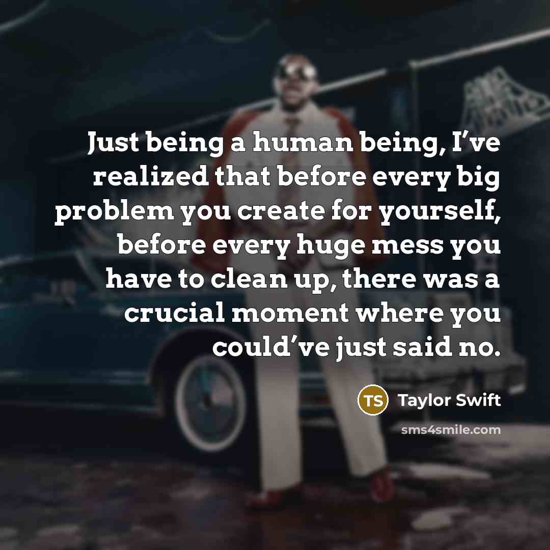 “Just being a human being, I’ve realized that before every big problem you create for yourself, before every huge mess you have to clean up, there was a crucial moment where you could’ve just said no.” quote by Taylor Swift