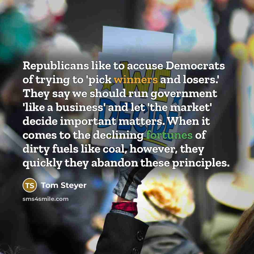 “Republicans like to accuse Democrats of trying to 'pick winners and losers.' They say we should run government 'like a business' and let 'the market' decide important matters. When it comes to the declining fortunes of dirty fuels like coal, however, they quickly they abandon these principles.” quote by Tom Steyer