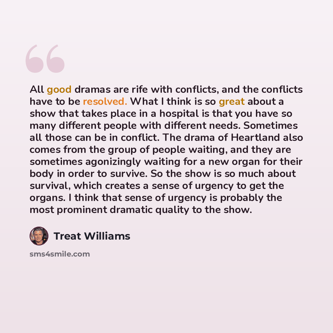 “All good dramas are rife with conflicts, and the conflicts have to be resolved. What I think is so great about a show that takes place in a hospital is that you have so many different people with different needs. Sometimes all those can be in conflict. The drama of Heartland also comes from the…” quote by Treat Williams