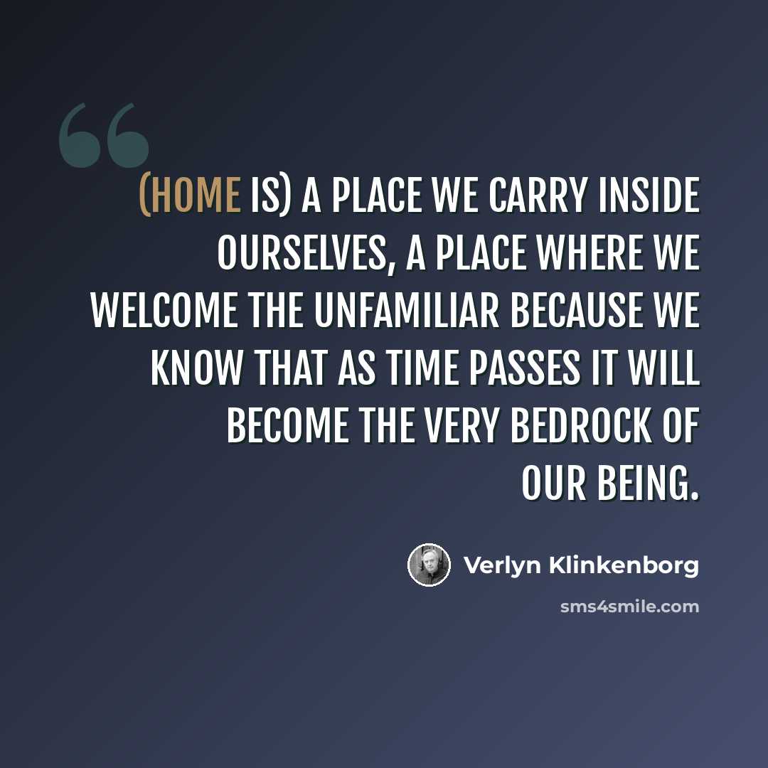 “(Home is) a place we carry inside ourselves, a place where we welcome the unfamiliar because we know that as time passes it will become the very bedrock of our being.” quote by Verlyn Klinkenborg