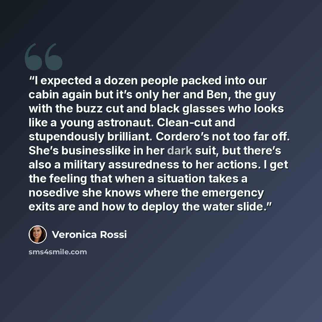 “I expected a dozen people packed into our cabin again but it’s only her and Ben, the guy with the buzz cut and black glasses who looks like a young astronaut. Clean-cut and stupendously brilliant. Cordero’s not too far off. She’s businesslike in her dark suit, but there’s also a military…” quote by Veronica Rossi